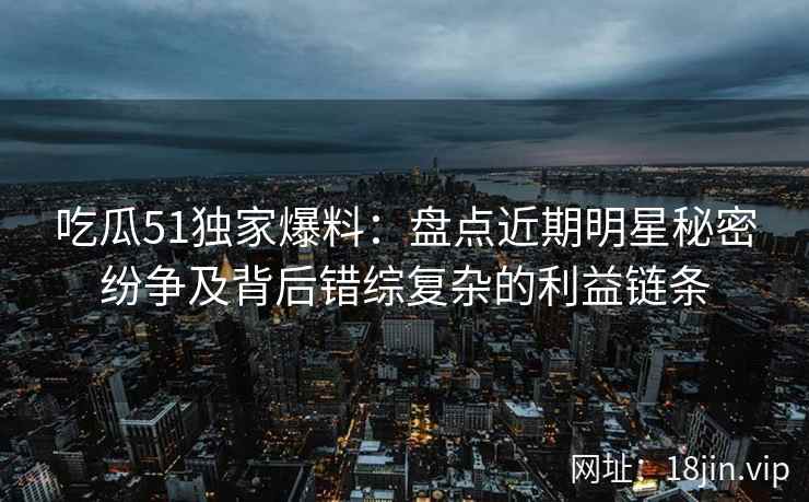 吃瓜51独家爆料:盘点近期明星秘密纷争及背后错综复杂的利益链条 吃瓜51独家爆料:盘点近期明星秘密纷争及背后错综复杂的利益链条