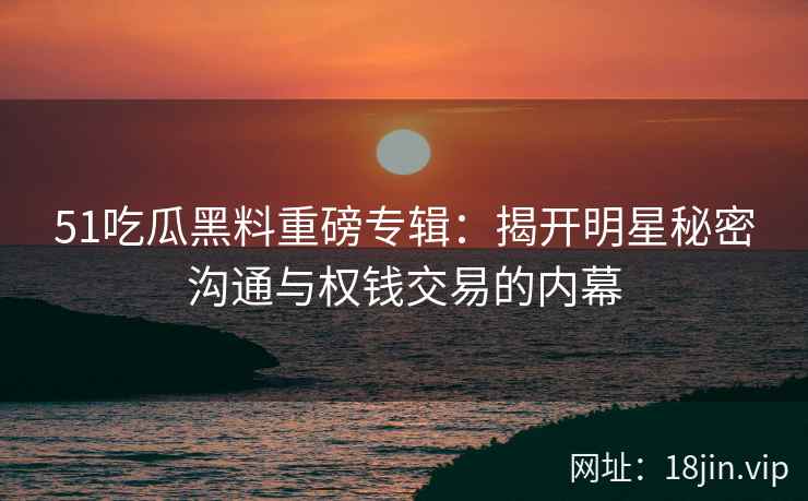 51吃瓜黑料重磅专辑:揭开明星秘密沟通与权钱交易的内幕 51吃瓜黑料重磅专辑:揭开明星秘密沟通与权钱交易的内幕