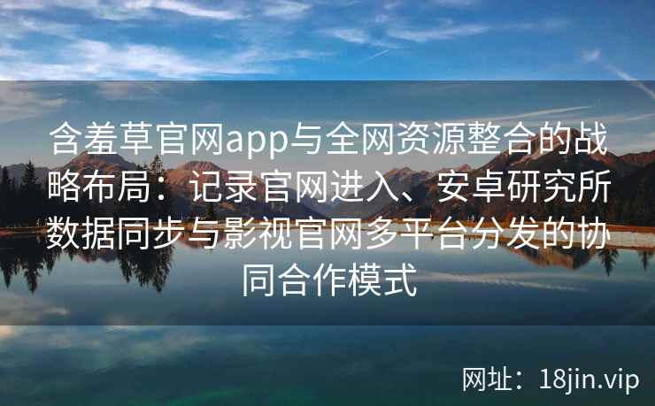 含羞草官网app与全网资源整合的战略布局：记录官网进入、安卓研究所数据同步与影视官网多平台分发的协同合作模式