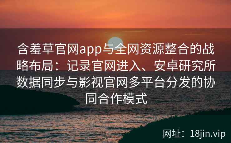 含羞草官网app与全网资源整合的战略布局:记录官网进入、安卓研究所数据同步与影视官网多平台分发的协同合作模式 含羞草官网app与全网资源整合的战略布局:记录官网进入、安卓研究所数据同步与影视官网多平台分发的协同合作模式