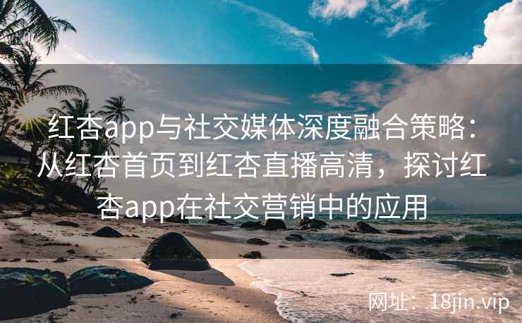红杏app与社交媒体深度融合策略：从红杏首页到红杏直播高清，探讨红杏app在社交营销中的应用