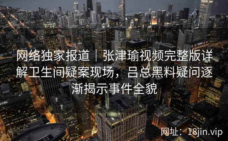 网络独家报道｜张津瑜视频完整版详解卫生间疑案现场，吕总黑料疑问逐渐揭示事件全貌