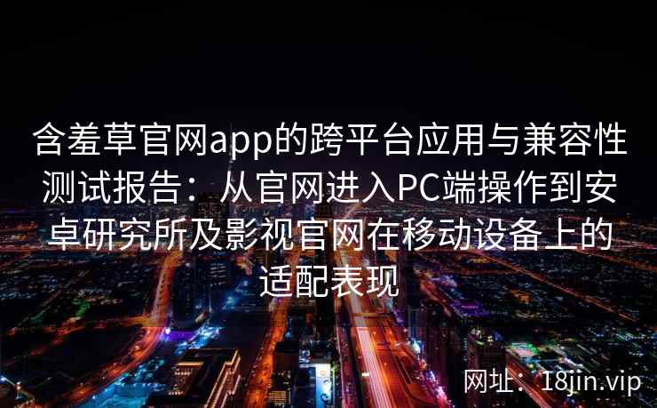 含羞草官网app的跨平台应用与兼容性测试报告：从官网进入PC端操作到安卓研究所及影视官网在移动设备上的适配表现