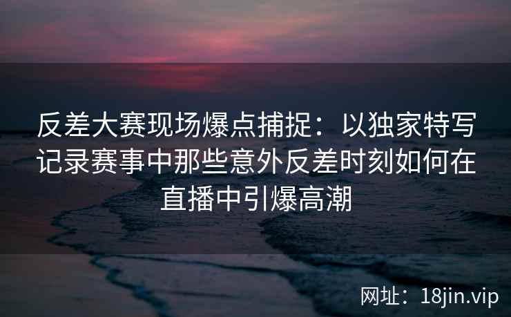 反差大赛现场爆点捕捉:以独家特写记录赛事中那些意外反差时刻如何在直播中引爆高潮 反差大赛现场爆点捕捉:以独家特写记录赛事中那些意外反差时刻如何在直播中引爆高潮